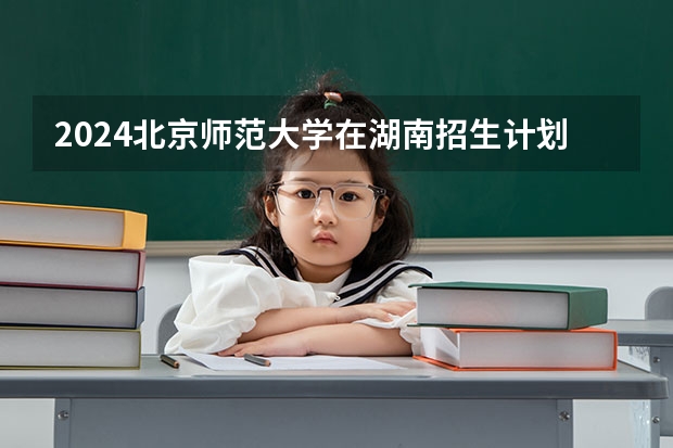 2024北京师范大学在湖南招生计划人数