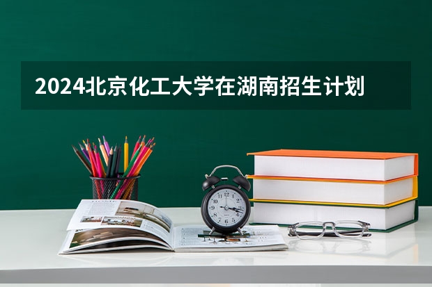 2024北京化工大学在湖南招生计划人数