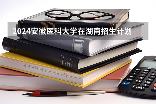 2024安徽医科大学在湖南招生计划人数