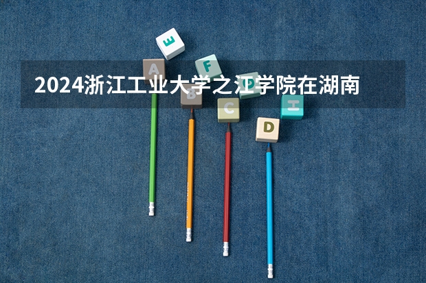 2024浙江工业大学之江学院在湖南招生计划人数