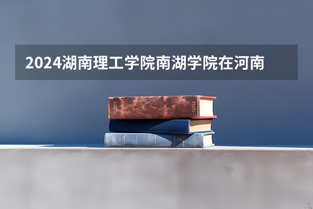 2024湖南理工学院南湖学院在河南招生计划人数
