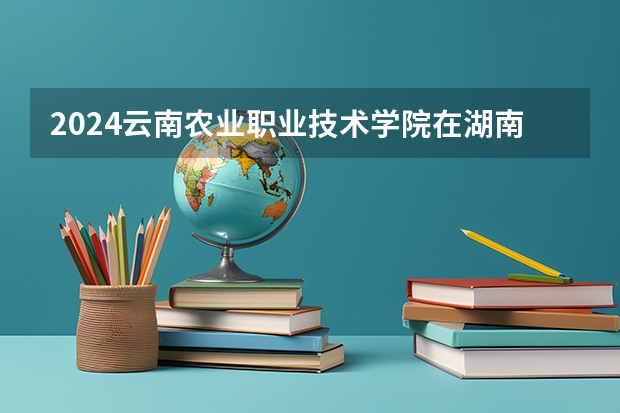 2024云南农业职业技术学院在湖南招生计划人数