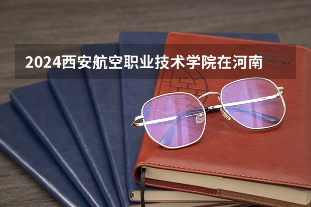 2024西安航空职业技术学院在河南招生计划人数