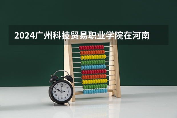 2024广州科技贸易职业学院在河南招生计划人数