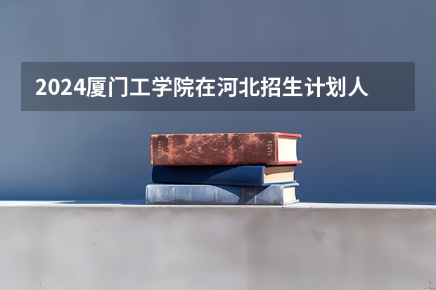 2024厦门工学院在河北招生计划人数