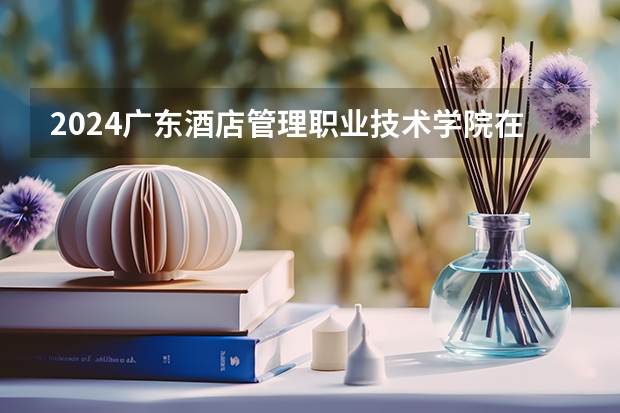 2024广东酒店管理职业技术学院在河南招生计划人数