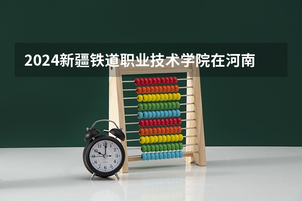 2024新疆铁道职业技术学院在河南招生计划人数