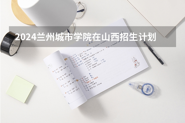 2024兰州城市学院在山西招生计划人数