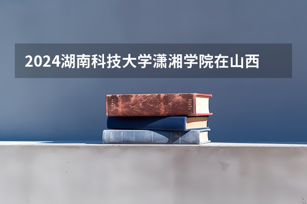 2024湖南科技大学潇湘学院在山西招生计划人数