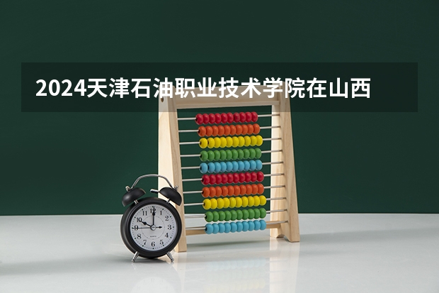 2024天津石油职业技术学院在山西招生计划人数