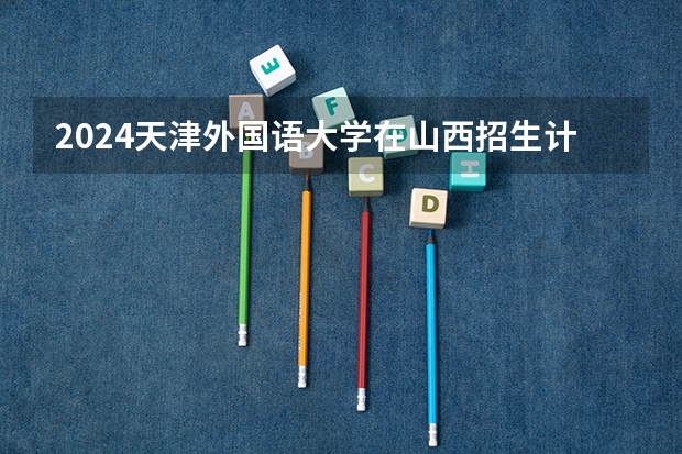 2024天津外国语大学在山西招生计划人数