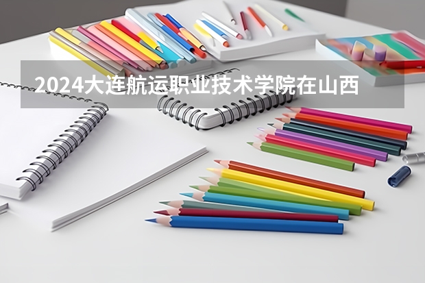 2024大连航运职业技术学院在山西招生计划人数
