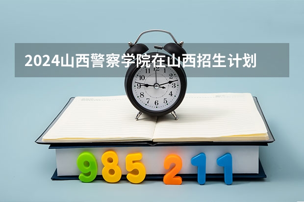 2024山西警察学院在山西招生计划人数