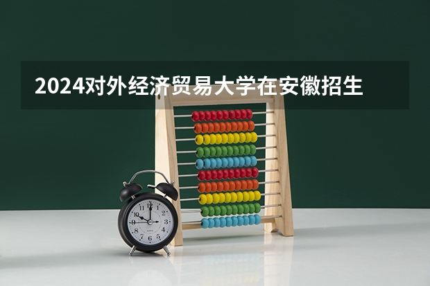 2024对外经济贸易大学在安徽招生计划人数