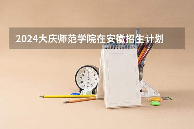 2024大庆师范学院在安徽招生计划人数