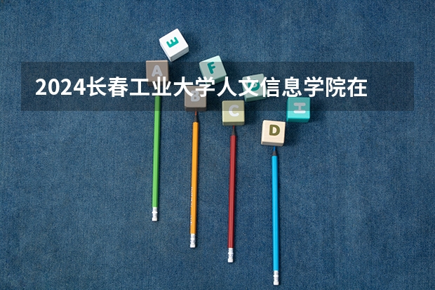 2024长春工业大学人文信息学院在安徽招生计划人数