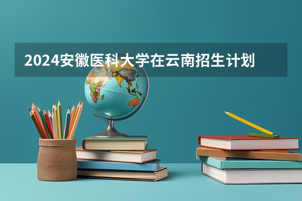 2024安徽医科大学在云南招生计划人数