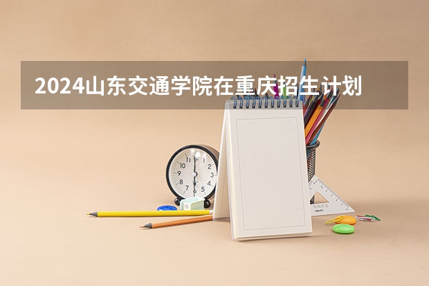 2024山东交通学院在重庆招生计划人数