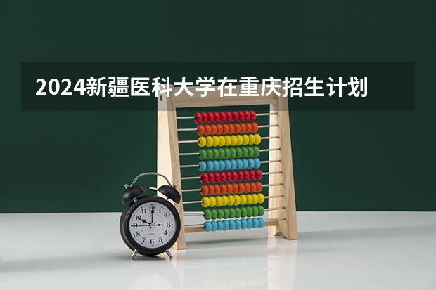 2024新疆医科大学在重庆招生计划人数