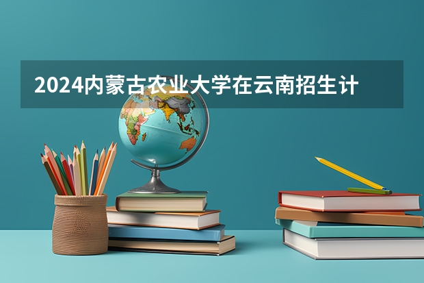 2024内蒙古农业大学在云南招生计划人数