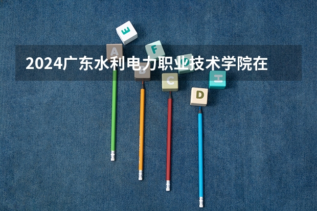 2024广东水利电力职业技术学院在云南招生计划人数