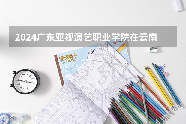 2024广东亚视演艺职业学院在云南招生计划人数