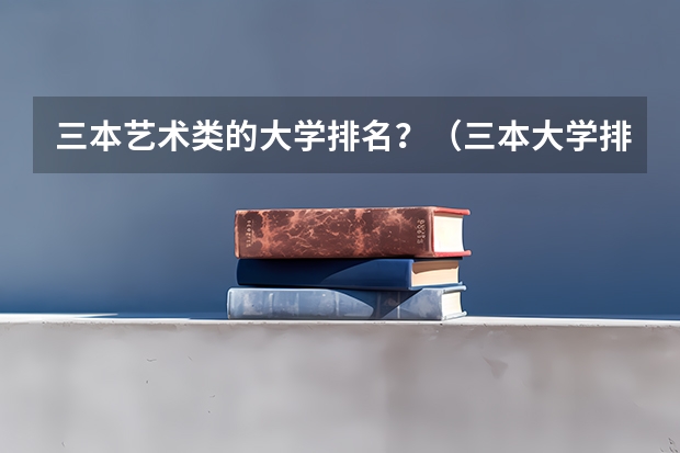 三本艺术类的大学排名？（三本大学排名榜 全国最好的三本学校）