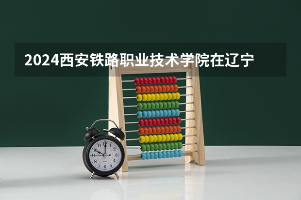 2024西安铁路职业技术学院在辽宁招生计划人数