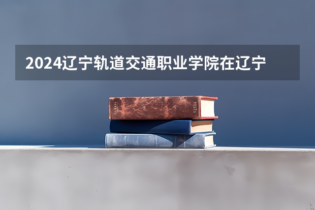2024辽宁轨道交通职业学院在辽宁招生计划人数