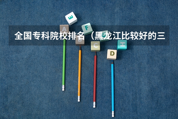 全国专科院校排名（黑龙江比较好的三本大学）