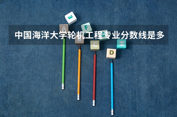 中国海洋大学轮机工程专业分数线是多少(近三年分数线汇总)