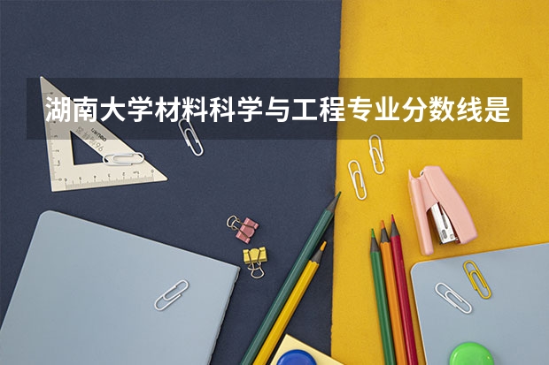湖南大学材料科学与工程专业分数线是多少(近三年分数线汇总)