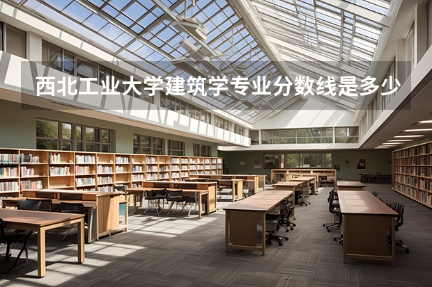 西北工业大学建筑学专业分数线是多少(近三年分数线汇总)