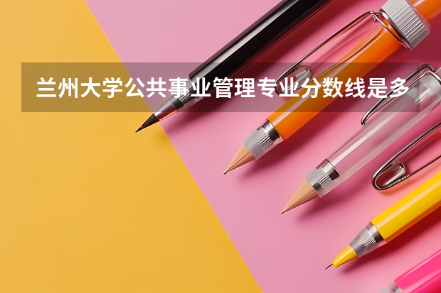 兰州大学公共事业管理专业分数线是多少(近三年分数线汇总)