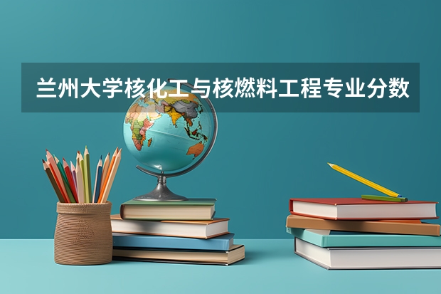 兰州大学核化工与核燃料工程专业分数线是多少(近三年分数线汇总)
