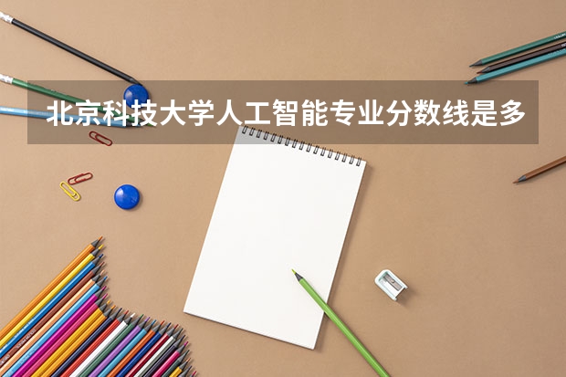 北京科技大学人工智能专业分数线是多少(近三年分数线汇总)