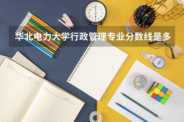 华北电力大学行政管理专业分数线是多少(近三年分数线汇总)