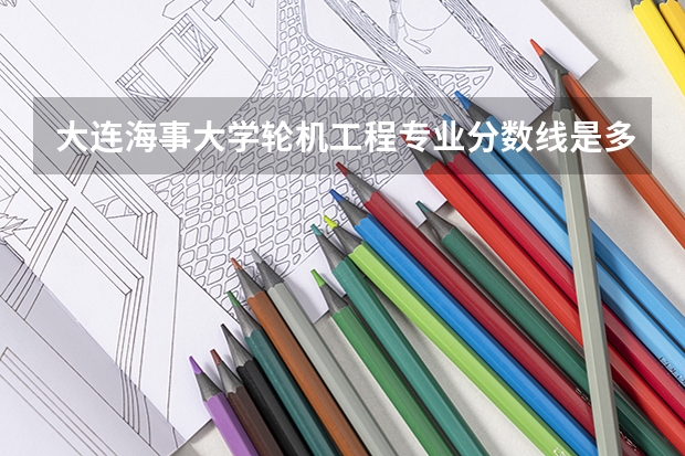 大连海事大学轮机工程专业分数线是多少(近三年分数线汇总)