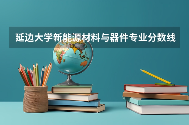 延边大学新能源材料与器件专业分数线是多少(近三年分数线汇总)