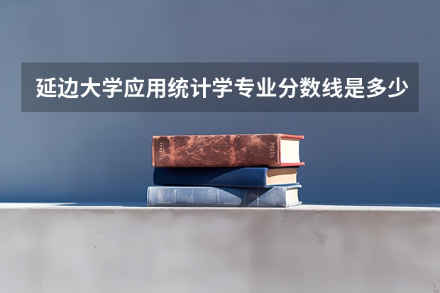 延边大学应用统计学专业分数线是多少(近三年分数线汇总)