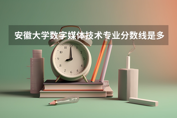 安徽大学数字媒体技术专业分数线是多少(近三年分数线汇总)