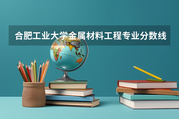 合肥工业大学金属材料工程专业分数线是多少(近三年分数线汇总)
