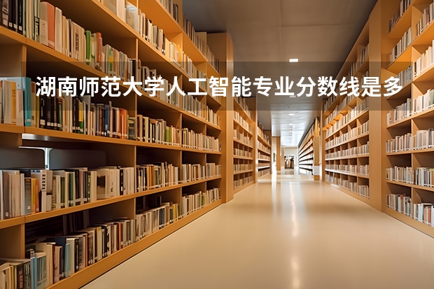 湖南师范大学人工智能专业分数线是多少(近三年分数线汇总)
