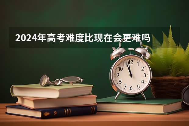 2024年高考难度比现在会更难吗 2024高考难度会比以往大吗
