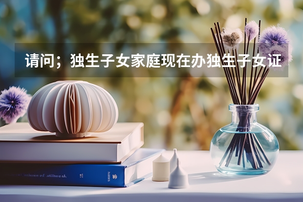 请问;独生子女家庭现在办独生子女证,国家有什么对独生子女家庭有什么好的政策吗?