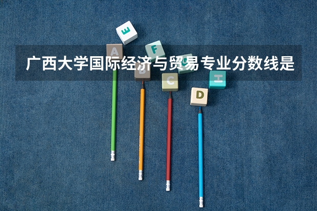 广西大学国际经济与贸易专业分数线是多少(近三年分数线汇总)