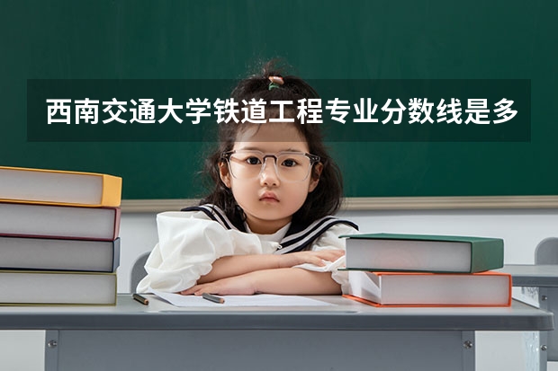 西南交通大学铁道工程专业分数线是多少(近三年分数线汇总)