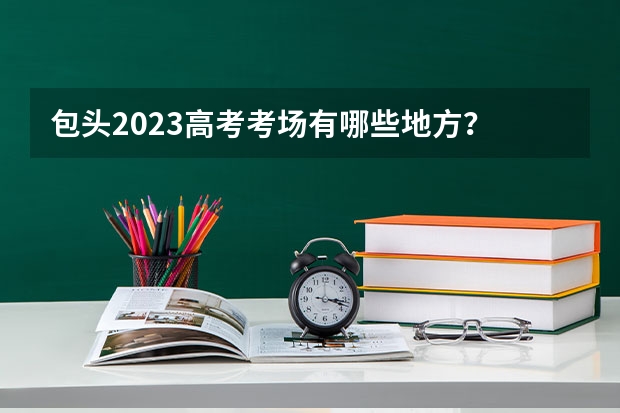 包头2023高考考场有哪些地方？