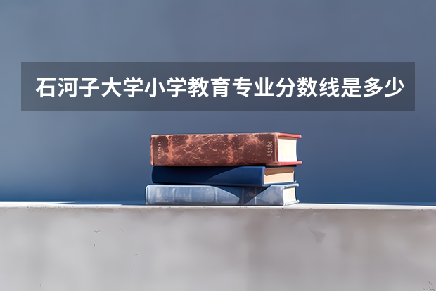石河子大学小学教育专业分数线是多少(近三年分数线汇总)
