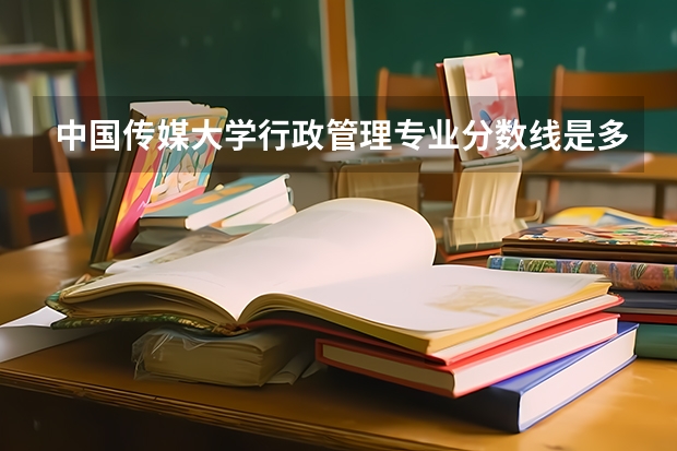 中国传媒大学行政管理专业分数线是多少(近三年分数线汇总)